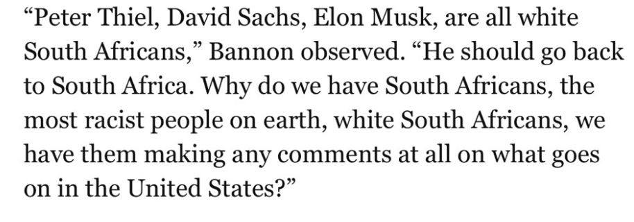 "Peter Thiel, Davis Sachs, Elon Musk, are all white South Africans," Bannon observed. "he should go back to South Africa. Why do we have south africans, the most racist people on earth, white south Africans. We have them making any comments at all on what goes on in the United States?"