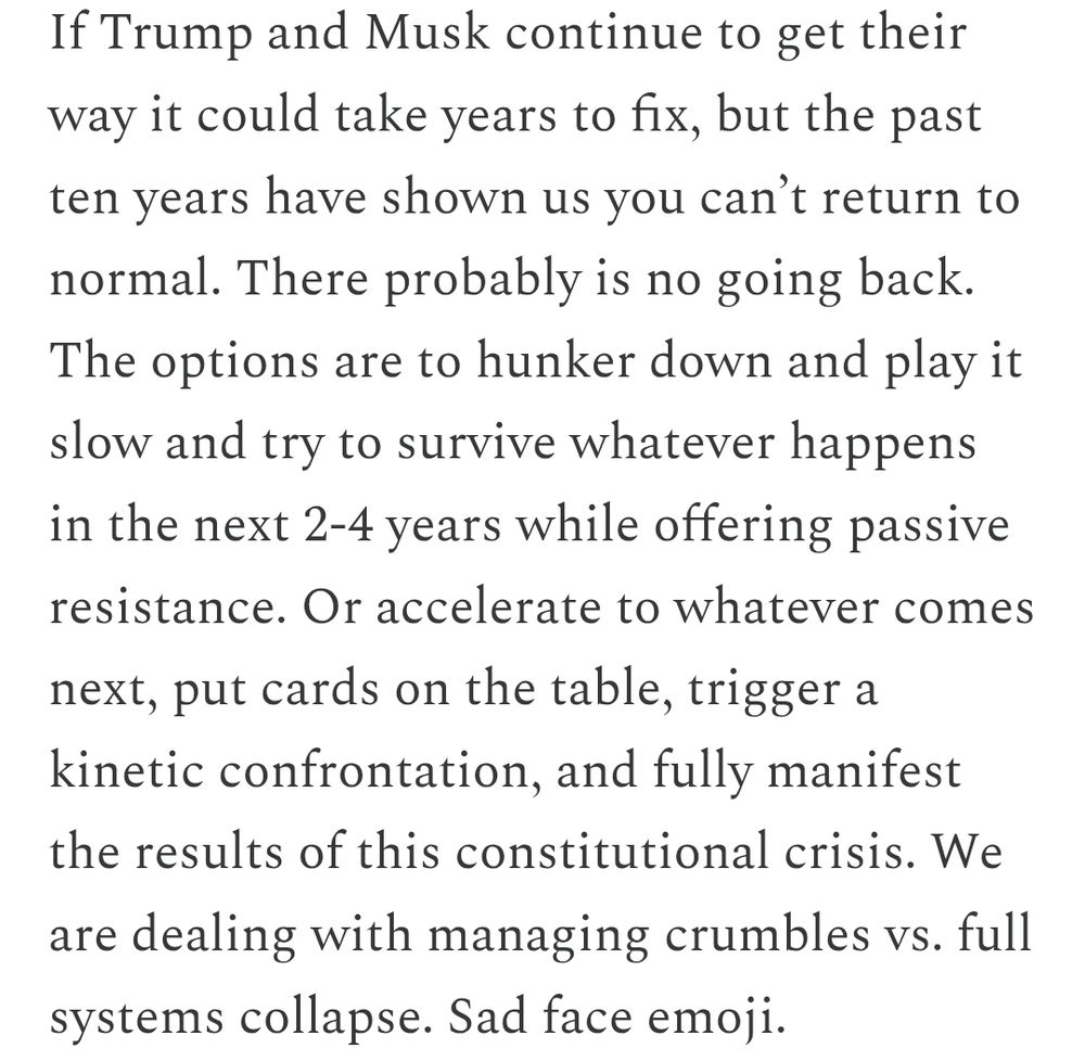 If Trump and Musk continue to get their way it could take years to fix, but the past ten years have shown us you can’t return to normal. There probably is no going back. The options are to hunker down and play it slow and try to survive whatever happens in the next 2-4 years while offering passive resistance. Or accelerate to whatever comes next, put cards on the table, trigger a kinetic confrontation, and fully manifest the results of this constitutional crisis. We are dealing with managing crumbles vs. full systems collapse. Sad face emoji.
