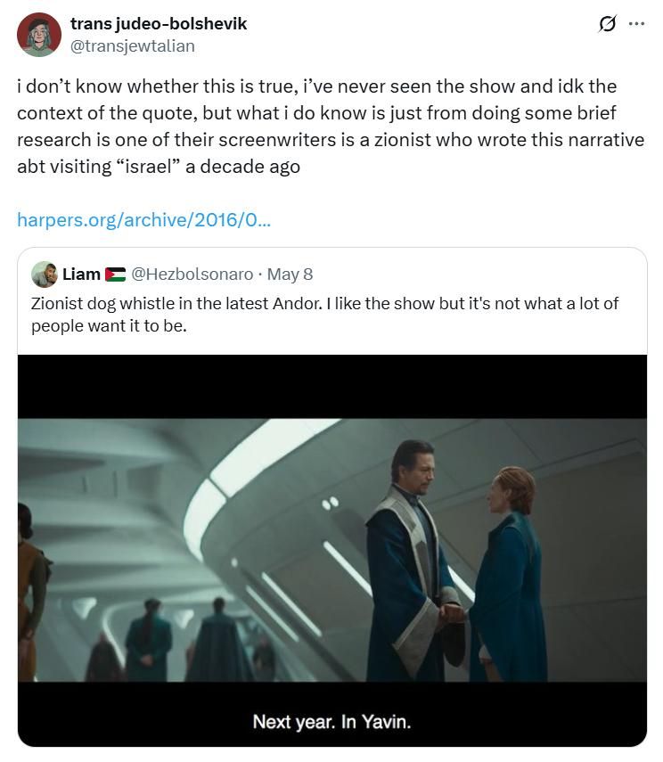 A post from a Twitter user sharing a clip from the show Andor where two rebels say "next year in Yavin" and calling it Zionist dog whistle. A user named trans-judeo-bolshevik quote tweets it and says "I don't know whether this is true I've never seen the show and idk the context of the quote but I do know just from some brief research that one of their screenwriters is a Zionist who wrote this narrative about visiting Israel a decade ago"
