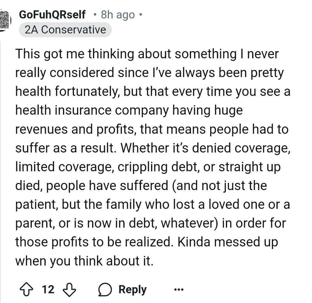 post from "gofuhqrself" who labels themselves a 2A Conservative. 'This got me thinking about something I never really considered since I've always been pretty healthy fortunately, but that every time you see a health insurance company having huge revenues and profits, that means people had to suffer as a result. whether it's denied coverage, limited coverage, crippling debt, or straight up died, people have suffered, and not just the patient, but the family who lost a loved one or parent, or is now in debt whatever, in order for those profits to be realized. kinda messed up when you think about it. 