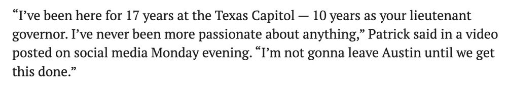 “I’ve been here for 17 years at the Texas Capitol — 10 years as your lieutenant governor. I’ve never been more passionate about anything,” Patrick said in a video posted on social media Monday evening. “I’m not gonna leave Austin until we get this done.”