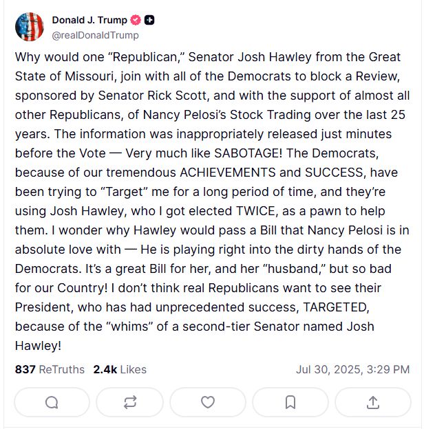 Why would one “Republican,” Senator Josh Hawley from the Great State of Missouri, join with all of the Democrats to block a Review, sponsored by Senator Rick Scott, and with the support of almost all other Republicans, of Nancy Pelosi’s Stock Trading over the last 25 years. The information was inappropriately released just minutes before the Vote — Very much like SABOTAGE! The Democrats, because of our tremendous ACHIEVEMENTS and SUCCESS, have been trying to “Target” me for a long period of time, and they’re using Josh Hawley, who I got elected TWICE, as a pawn to help them. I wonder why Hawley would pass a Bill that Nancy Pelosi is in absolute love with — He is playing right into the dirty hands of the Democrats. It’s a great Bill for her, and her “husband,” but so bad for our Country! I don’t think real Republicans want to see their President, who has had unprecedented success, TARGETED, because of the “whims” of a second-tier Senator named Josh Hawley!
