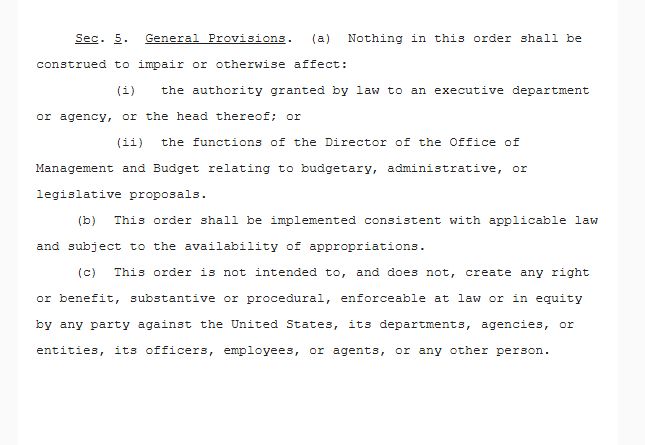  Sec. 5.  General Provisions.  (a)  Nothing in this order shall be construed to impair or otherwise affect: 
          (i)   the authority granted by law to an executive department or agency, or the head thereof; or 
          (ii)  the functions of the Director of the Office of Management and Budget relating to budgetary, administrative, or legislative proposals. 
     (b)  This order shall be implemented consistent with applicable law and subject to the availability of appropriations. 
     (c)  This order is not intended to, and does not, create any right or benefit, substantive or procedural, enforceable at law or in equity by any party against the United States, its departments, agencies, or entities, its officers, employees, or agents, or any other person.