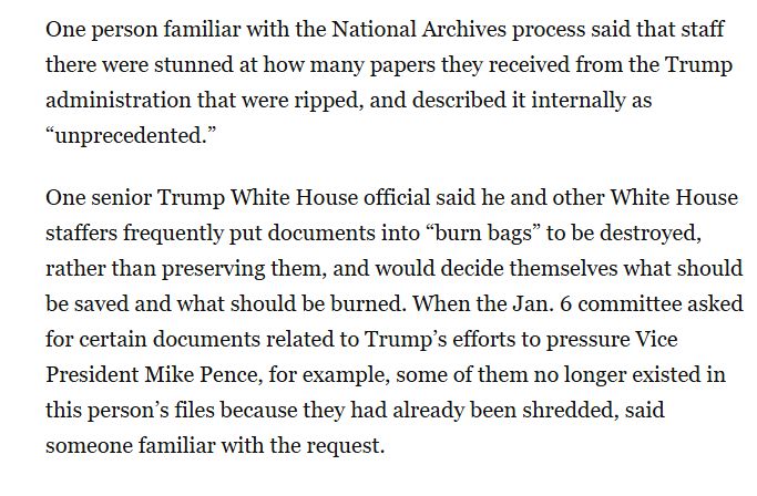 One person familiar with the National Archives process said that staff there were stunned at how many papers they received from the Trump administration that were ripped, and described it internally as “unprecedented.”

One senior Trump White House official said he and other White House staffers frequently put documents into “burn bags” to be destroyed, rather than preserving them, and would decide themselves what should be saved and what should be burned. When the Jan. 6 committee asked for certain documents related to Trump’s efforts to pressure Vice President Mike Pence, for example, some of them no longer existed in this person’s files because they had already been shredded, said someone familiar with the request.
