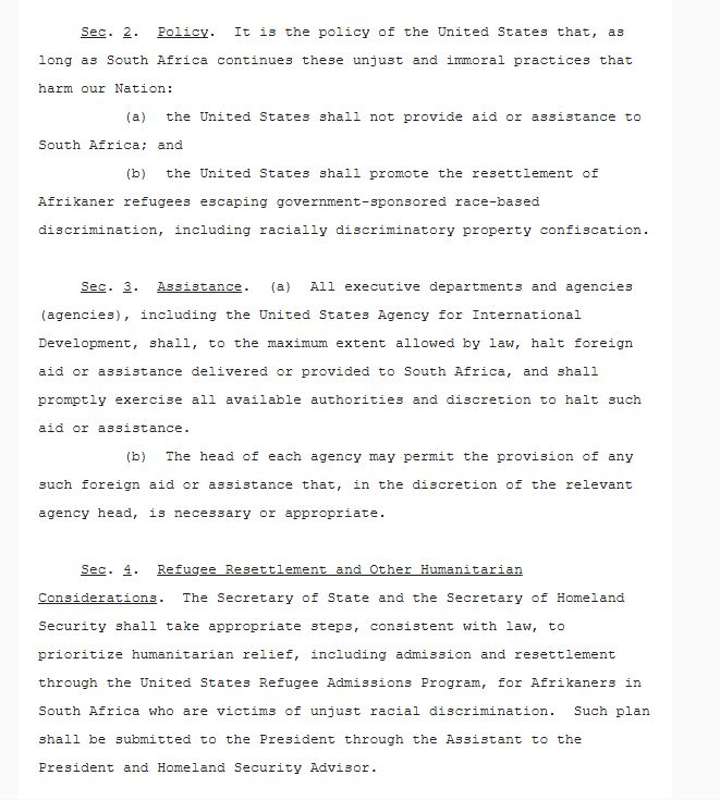 Sec. 2.  Policy.  It is the policy of the United States that, as long as South Africa continues these unjust and immoral practices that harm our Nation:
          (a)  the United States shall not provide aid or assistance to South Africa; and
          (b)  the United States shall promote the resettlement of Afrikaner refugees escaping government-sponsored race-based discrimination, including racially discriminatory property confiscation.

     Sec. 3.  Assistance.  (a)  All executive departments and agencies (agencies), including the United States Agency for International Development, shall, to the maximum extent allowed by law, halt foreign aid or assistance delivered or provided to South Africa, and shall promptly exercise all available authorities and discretion to halt such aid or assistance.
          (b)  The head of each agency may permit the provision of any such foreign aid or assistance that, in the discretion of the relevant agency head, is necessary or appropriate. 

     Sec. 4.  Refugee Resettlement and Other Humanitarian Considerations.  The Secretary of State and the Secretary of Homeland Security shall take appropriate steps, consistent with law, to prioritize humanitarian relief, including admission and resettlement through the United States Refugee Admissions Program, for Afrikaners in South Africa who are victims of unjust racial discrimination.  Such plan shall be submitted to the President through the Assistant to the President and Homeland Security Advisor.