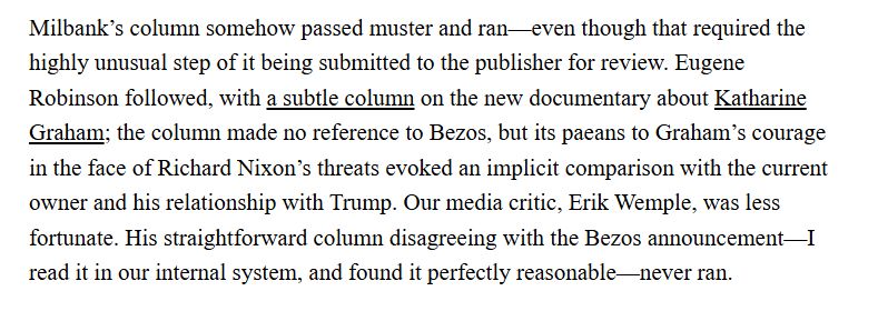 Milbank’s column somehow passed muster and ran—even though that required the highly unusual step of it being submitted to the publisher for review. Eugene Robinson followed, with a subtle column on the new documentary about Katharine Graham; the column made no reference to Bezos, but its paeans to Graham’s courage in the face of Richard Nixon’s threats evoked an implicit comparison with the current owner and his relationship with Trump. Our media critic, Erik Wemple, was less fortunate. His straightforward column disagreeing with the Bezos announcement—I read it in our internal system, and found it perfectly reasonable—never ran.