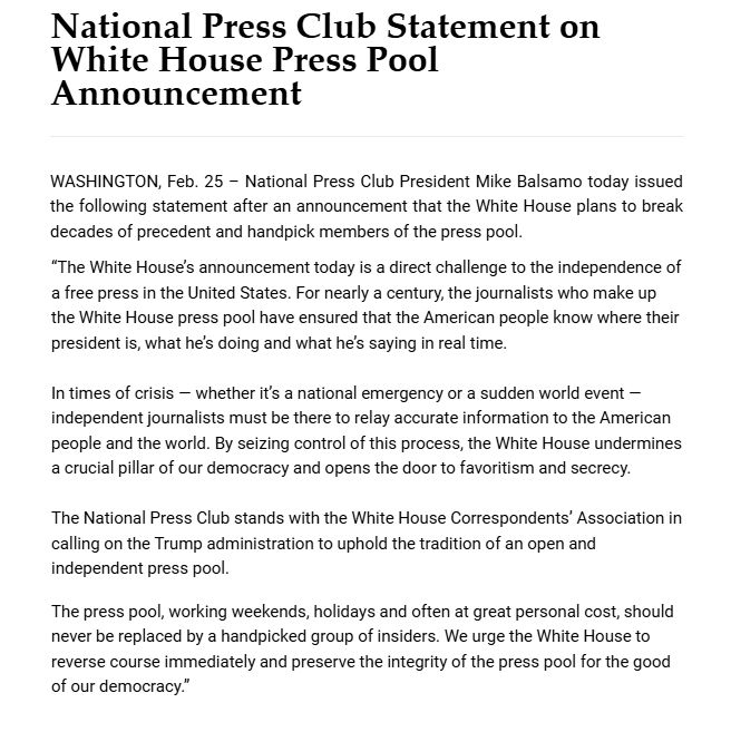 WASHINGTON, Feb. 25 – National Press Club President Mike Balsamo today issued the following statement after an announcement that the White House plans to break decades of precedent and handpick members of the press pool.


	
“The White House’s announcement today is a direct challenge to the independence of a free press in the United States. For nearly a century, the journalists who make up the White House press pool have ensured that the American people know where their president is, what he’s doing and what he’s saying in real time.



In times of crisis — whether it’s a national emergency or a sudden world event —independent journalists must be there to relay accurate information to the American people and the world. By seizing control of this process, the White House undermines a crucial pillar of our democracy and opens the door to favoritism and secrecy.



The National Press Club stands with the White House Correspondents’ Association in calling on the Trump administration to uphold the tradition of an open and independent press pool.

The press pool, working weekends, holidays and often at great personal cost, should never be replaced by a handpicked group of insiders. We urge the White House to reverse course immediately and preserve the integrity of the press pool for the good of our democracy.”