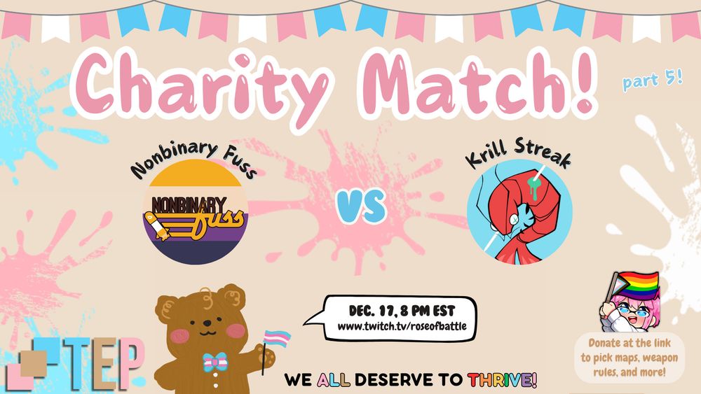 A graphic with the colors of the trans pride flag at the top. In pink is written "Charity Match! Part 5!" and below that are logos for the teams of Nonbinary Fuss (yellow, cream, purple, and navy striped background with the words "Nonbinary Fuss" on top with a tristrike from Splatoon) vs Krill Streak (a speared prawn over a light blue background). A bear is at the bottom of the screen with the date and URL of the stream: Dec. 17, 8 PM EST at www.twitch.tv/roseofbattle. An emote of Rose holding the queer pride flag of progress is above a box that reads: "Donate at the link to pick maps, weapon rules, and more!" At the very bottom of the image is the logo for Trans Empowerment Project in pastel pink, pastel blue, and a light brown, and there's a bear holding a trans pride flag and a bowtie in the same colors saying, "We all deserve to thrive!" with "all" using the same colors as the TEP logo, and "thrive!" being in the colors of the rainbow. Ink splatters in light pink, light blue, and white decorate the background.