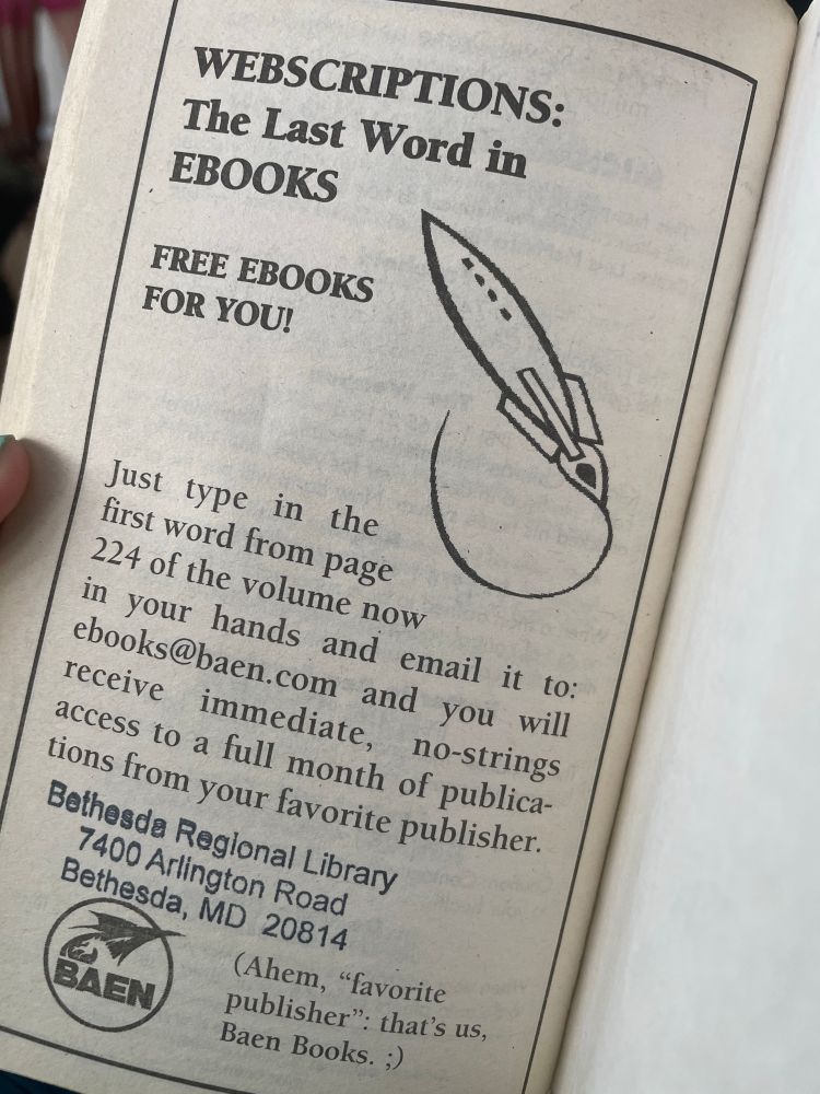 A photo of the last page of a paperback book advertising “webscriptions”: Just type in the first word from page 224 of the volume now in your hands and email it to: ebooks@baen.com and you will receive immediate, no-strings access to a full month of publications from your favorite publisher.  (Ahem, “favorite publisher”: that’s us, Baen Books ;)