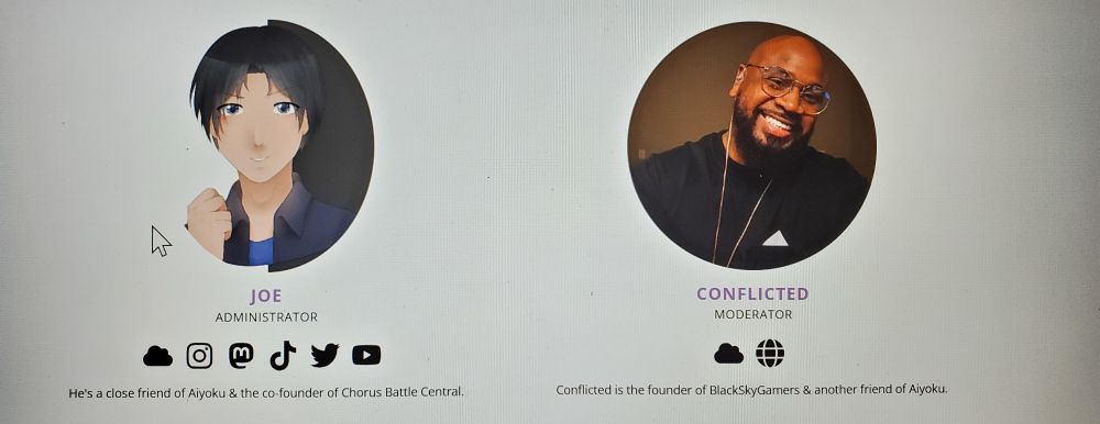 A photo taken with Aiyoku's phone of the Community page on her official website. Displayed are two different staff members with their respective profile pictures.

Joe (left) is a close friend of Aiyoku & the co-founder of Chorus Battle Central.

Conflicted (right) is the founder of BlackSkyGamers & another friend of Aiyoku.
