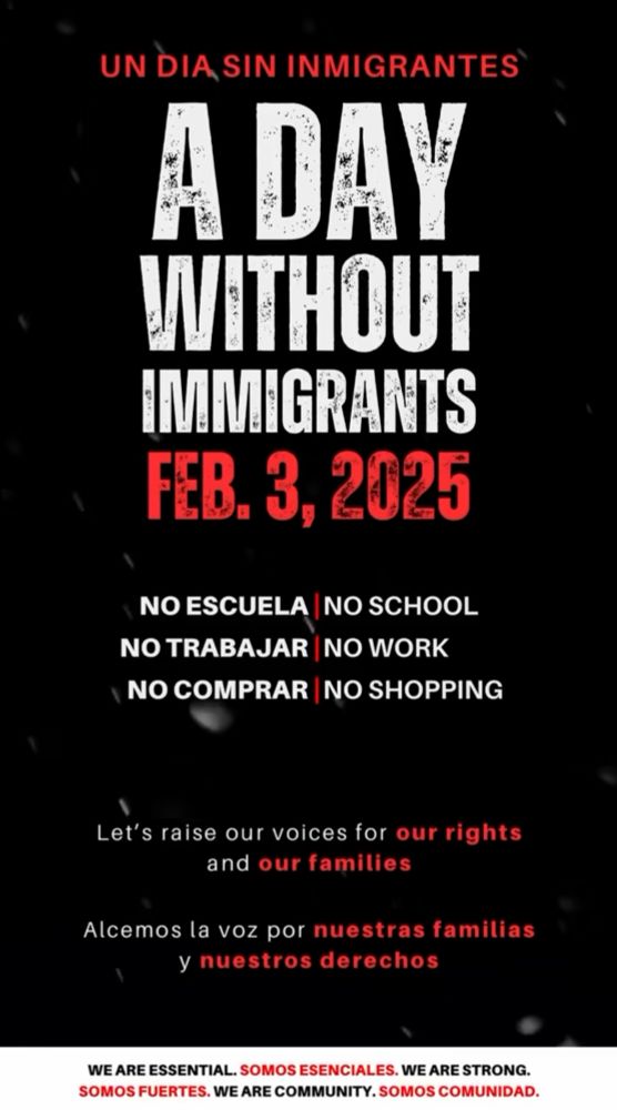 Image with a black background and white text in English and Spanish stating, “A day without immigrants. February 3rd, 2025. No School. No Work. No Shopping. Let’s raise our voices for our rights and our families. We are essential. We are strong. We are community.”