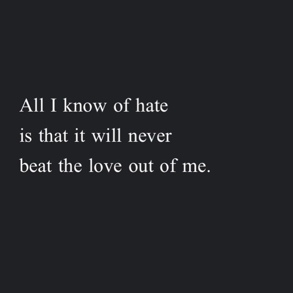 A poem by Andrea Gibson:
All I know of hate
Is that it will never
Beat the love out of me.