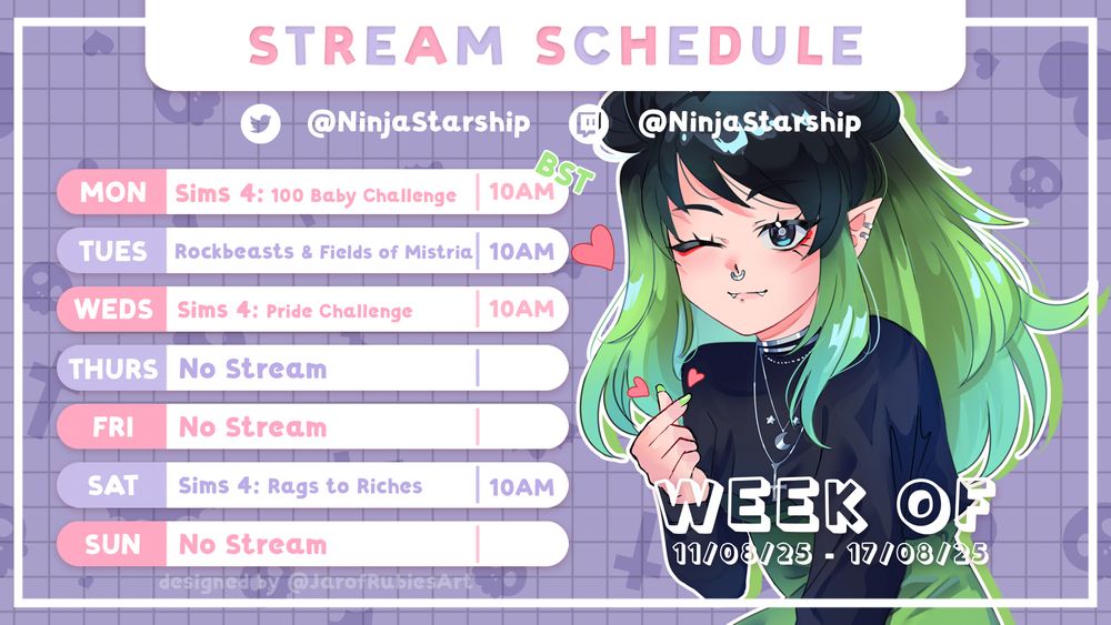 A streaming schedule presented as a lilac, pink and purple bullet points.
On the image in the background a illustration of ninjas vtuber poses making a heart symbol with her fingers

Schedule Reads: 
Monday: The Sims 4: 100 Baby Challenge, 10am BST,
Tuesday: Rockbeasts and Fields Of Mistria, 10am BST,
Wednesday: The Sims 4: LGBTQA+ Pride Legacy Challenge w/ Crowd Control, 10am BST,  
Thursday: No Stream
Friday: No Stream
Saturday: The Sims 4: Rags to Riches (Businesses & Hobbies)
Sunday:  No Stream

Week of 
04/08/25 - 10/08/25