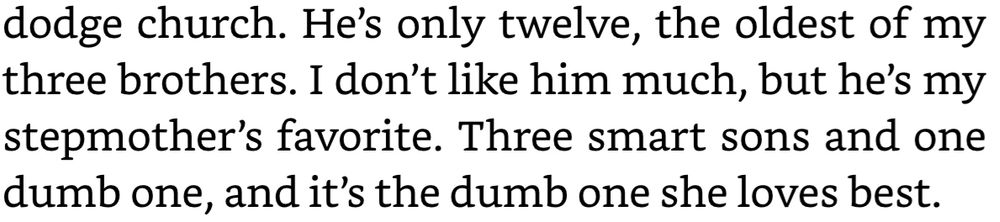 “He's only twelve, the oldest of my three brothers. I don't like him much, but he's my stepmother's favorite. Three smart sons and one dumb one, and it's the dumb one she loves best.”