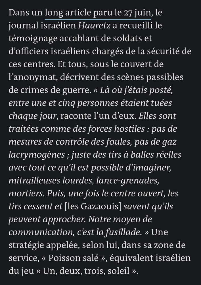 Dans un long article paru le 27 juin, le journal israélien Haaretz a recueilli le témoignage accablant de soldats et d'officiers israéliens chargés de la sécurité de ces centres. Et tous, sous le couvert de l'anonymat, décrivent des scènes passibles de crimes de guerre. « Là où j'étais posté, entre une et cinq personnes étaient tuées chaque jour, raconte l'un d'eux. Elles sont traitées comme des forces hostiles: pas de mesures de contrôle des foules, pas de gaz lacrymogènes; juste des tirs à balles réelles avec tout ce qu'il est possible d'imaginer, mitrailleuses lourdes, lance-grenades, mortiers. Puis, une fois le centre ouvert, les tirs cessent et [les Gazaouis] savent qu'ils peuvent approcher. Notre moyen de communication, c'est la fusillade. » Une stratégie appelée, selon lui, dans sa zone de service, « Poisson salé », équivalent israélien du jeu « Un, deux, trois, soleil ».