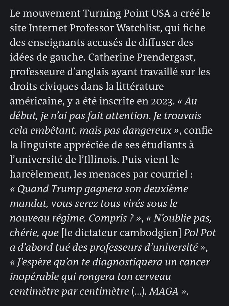Le mouvement Turning Point USA a créé le site Internet Professor Watchlist, qui fiche des enseignants accusés de diffuser des idées de gauche. Catherine Prendergast, professeure d'anglais ayant travaillé sur les droits civiques dans la littérature américaine, y a été inscrite en 2023. « Au début, je n'ai pas fait attention. Je trouvais cela embêtant, mais pas dangereux », confie la linguiste appréciée de ses étudiants à l'université de l'Illinois. Puis vient le harcèlement, les menaces par courriel :
« Quand Trump gagnera son deuxième mandat, vous serez tous virés sous le nouveau régime. Compris? », « N'oublie pas, chérie, que [le dictateur cambodgien] Pol Pot a d'abord tué des professeurs d'université », « J'espère qu'on te diagnostiquera un cancer inopérable qui rongera ton cerveau centimètre par centimètre (...). MAGA ».