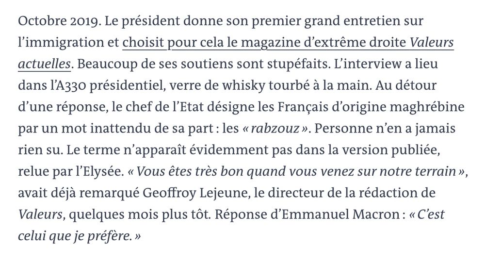 Octobre 2019. Le président donne son premier grand entretien sur l’immigration et choisit pour cela le magazine d’extrême droite Valeurs actuelles. Beaucoup de ses soutiens sont stupéfaits. L’interview a lieu dans l’A330 présidentiel, verre de whisky tourbé à la main. Au détour d’une réponse, le chef de l’Etat désigne les Français d’origine maghrébine par un mot inattendu de sa part : les « rabzouz ». Personne n’en a jamais rien su. Le terme n’apparaît évidemment pas dans la version publiée, relue par l’Elysée. « Vous êtes très bon quand vous venez sur notre terrain », avait déjà remarqué Geoffroy Lejeune, le directeur de la rédaction de Valeurs, quelques mois plus tôt. Réponse d’Emmanuel Macron : « C’est celui que je préfère. »