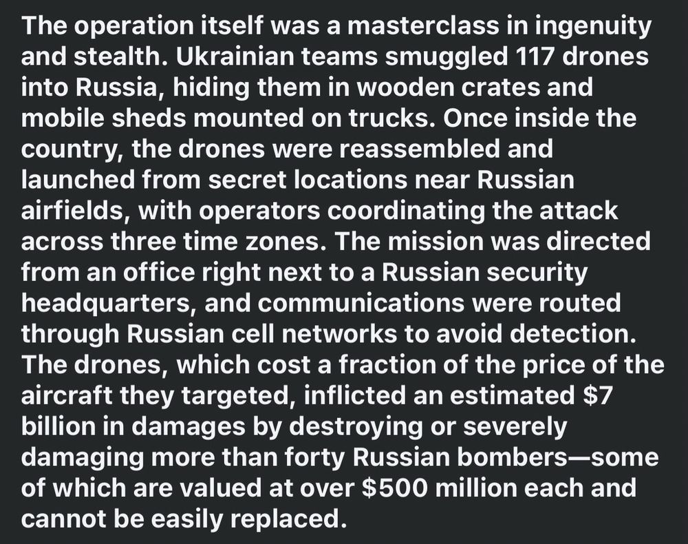 Screenshot from a post on Facebook. 2 of 3. 

The operation itself was a masterclass in ingenuity and stealth. Ukrainian teams smuggled 117 drones into Russia, hiding them in wooden crates and mobile sheds mounted on trucks. Once inside the country, the drones were reassembled and launched from secret locations near Russian airfields, with operators coordinating the attack across three time zones. The mission was directed from an office right next to a Russian security headquarters, and communications were routed through Russian cell networks to avoid detection. The drones, which cost a fraction of the price of the aircraft they targeted, inflicted an estimated $7 billion in damages by destroying or severely damaging more than forty Russian bombers-some of which are valued at over $500 million each and cannot be easily replaced. 