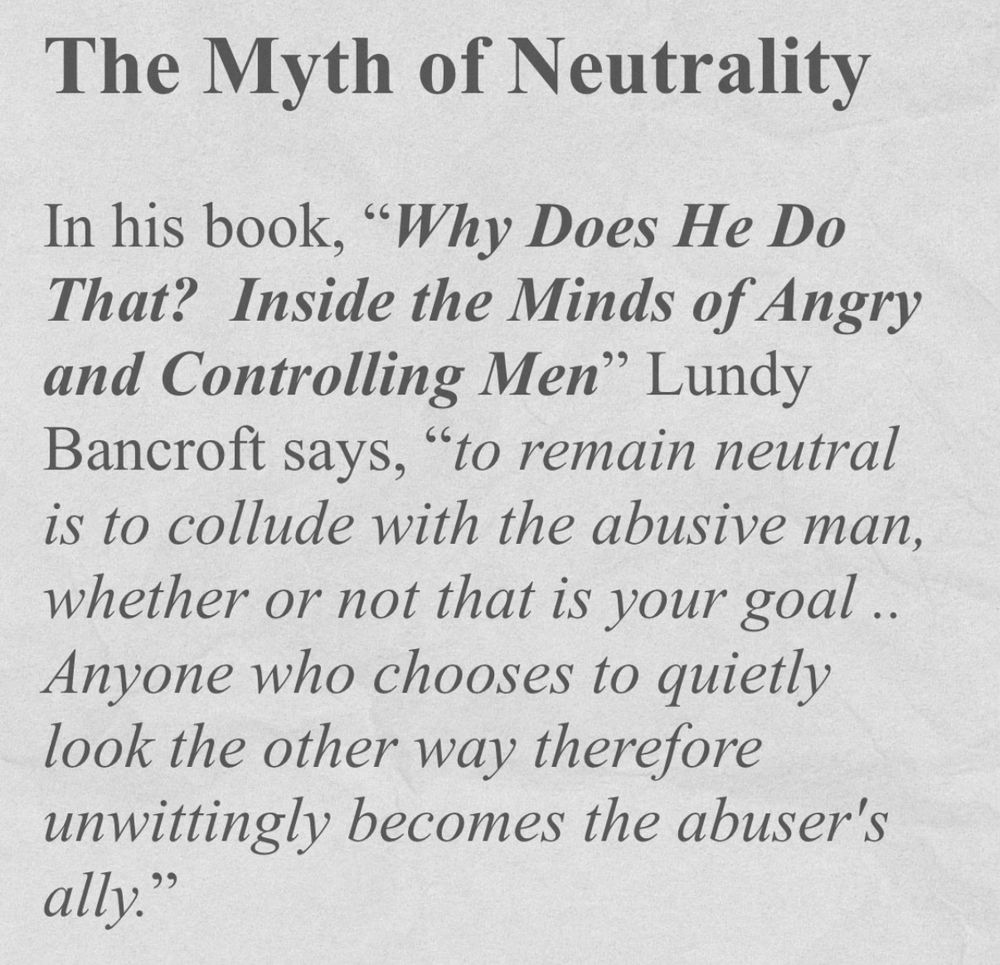 Black text on a white background. The text is as follows:

The Myth of Neutrality 

In his book, "Why Does He Do That? Inside the Minds of Angry and Controlling Men" Lundy Bancroft says, "to remain neutral is to collude with the abusive man, whether or not that is your goal .. Anyone who chooses to quietly look the other way therefore unwittingly becomes the abuser's ally."