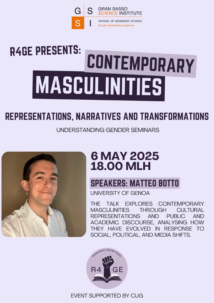 Poster for the “Contemporary Masculinities: Representations, Narratives and Transformations” seminar, part of the Understanding Gender Seminars. The event is organised by R4GE and supported by CUG. It occurs on May 6, 2025, at 18:00 (MLH) at the Gran Sasso Science Institute. Speaker: Matteo Botto. The poster includes a photo of Matteo Botto, smiling and wearing a white shirt, along with the logo of R4GE (a raised fist over an open book).

#genderstudies #masculinities #academiclife #feministresearch #feminism #feminist #csmm #masculinity #research #academia #genderequality