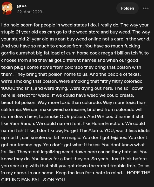 I do hold scorn for people in weed states I do. I really do. The way your stupid 21 year old ass can go to the weed store and buy weed. The way your stupid 21 year old ass can buy weed online not a care in the world. And you have so much to choose from. You have so much fucking gorrila cumshot big fat load of cum horse cock mega 1 billion tch % to choose from and they all got different names and when our good texan plugs come home from colorado they bring that poison with them. They bring that poison home to us. And the people of texas, we're smoking that poison. Were smoking that filthy filthy colorado 10000 thc shit, and were dying. Were dying out here. The soil down here is lerfect for weed. If we could have weed we could create, beautiful poison. Way more toxic than colorodo. Way more toxic than california. We can make weed so insane, bitched from colorado will come down here, to smoke OUR poison. And WE could name it shit like Ram Ranch. We could name it shit like Horse Erection. We could name it shit like, I dont know, Forget The Alamo. YOU, worthless idiots up north, can smoke our latino magic. You dont got tejanos. You dont got our technology. You don't got what it takes. You dont know what its like. Theyre not legalizing weed down here cause they hate us. You know they do. You know for a fact they do. So yeah. Just think before you spark up with that shit you got down the street trouble free. Do so in my name. In our name. Keep the less fortunate in mind. I HOPE THE CIELING FAN FALLS ON YOU