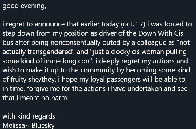 good evening,

i regret to announce that earlier today i was forced to step down from my position as driver of the Down With Cis bus after being nonconsentually outed by a colleague as "not actually transgendered" and "just a clocky cis woman pulling some kind of inane long con". i deeply regret my actions and wish to make it up to the community by becoming some kind of fruity she/they. i hope my loyal passengers will be able to, in time, forgive me for the actions i have undertaken and see that i meant no harm

with kind regards

Melissa~ Bluesky
