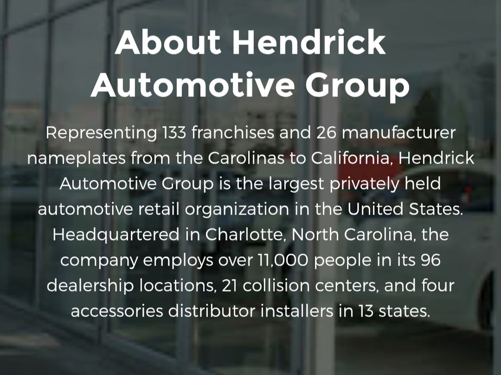 About Hendrick Automotive Group
Representing 133 franchises and 26 manufacturer nameplates from the Carolinas to California, Hendrick Automotive Group is the largest privately held automotive retail organization in the United States. Headquartered in Charlotte, North Carolina, the company employs over 11,000 people in its 96 dealership locations, 21 collision centers, and four accessories distributor installers in 13 states.