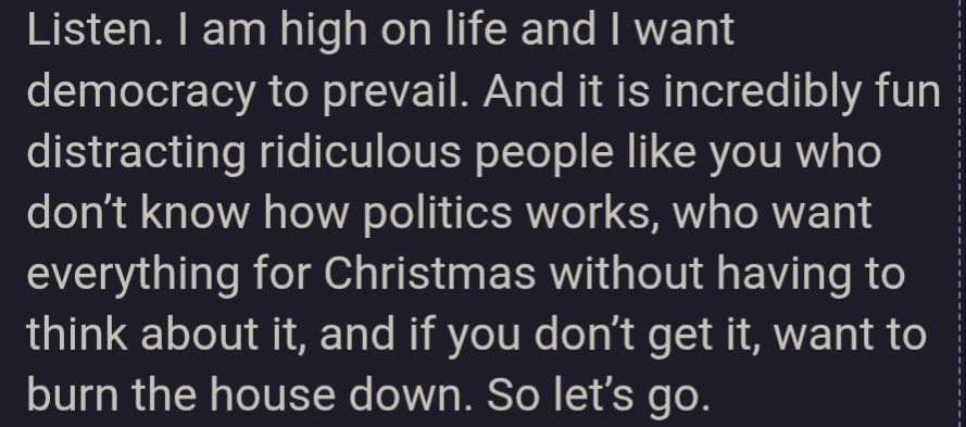 Listen. I am high on life and I want democracy to prevail. And it is incredibly fun distracting ridiculous people like you who don't know how politics works, who want everything for Christmas without having to think about it, and if you don't get it, want to burn the house down. So let's go.