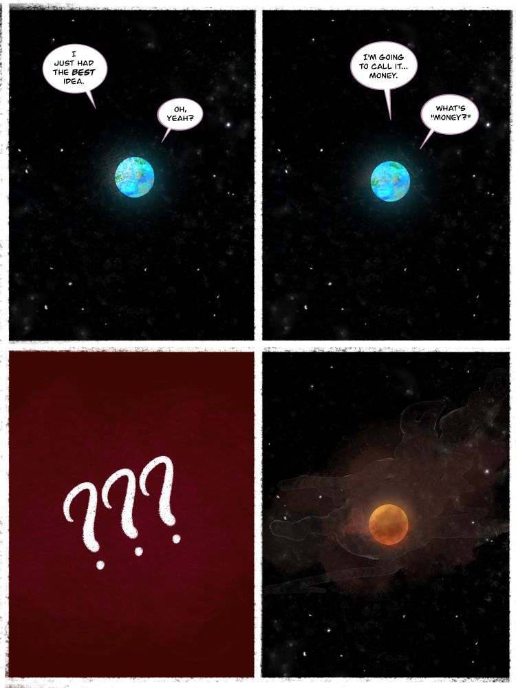 Four-Panel Comic. 1st Panel: A view of the planet Earth from space, glowing blue. Two voices from the planet. Person 1: "I just had the BEST idea." Person 2: "Oh, yeah?"

2nd Panel: Same view of Earth. Person 1: "I'm going to call it... money." Person 2: "What's 'money'?"

3rd Panel: Three question marks over a red background.

4th Panel: The same view of Earth as before, but orange and smoky. No dialogue.