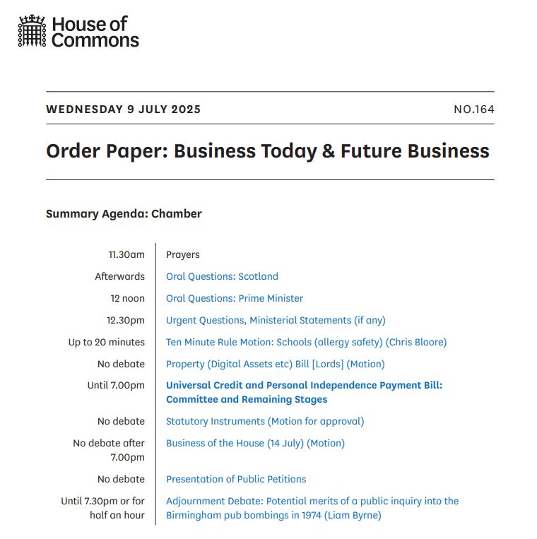 Wednesday 9 July 2025 - Order Paper: Business Today and Future Business. Main business: Universal Credit and Personal Independence Payment Bill: Committee and Remaining Stages.