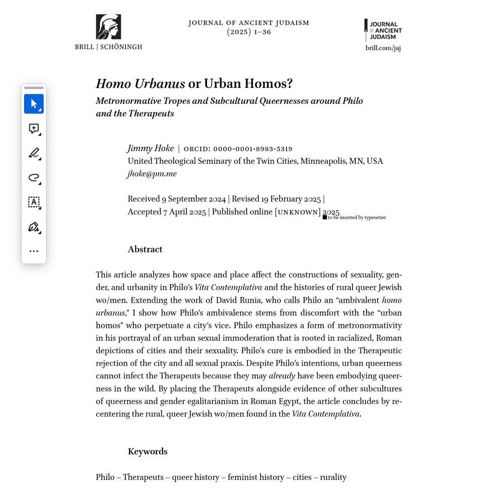 Image of PDF of article with comment tools on sidebar:
Title: HOMO URBANUS OR URBAN HOMOS? METRONORMATIVE TROPES AND SUBCULTURAL QUEERNESSES AROUND PHILO AND THE THERAPEUTS
Journal of Ancient Judaism
Abtract: This article analyzes how space and place affect the constructions of sexuality, gender, and urbanity in Philo’s Vita Contemplativa and the histories of rural queer Jewish wo/men. Extending the work of David Runia, who calls Philo an “ambivalent homo urbanus,” I show how Philo’s ambivalence stems from discomfort with the “urban homos” who perpetuate a city’s vice. Philo emphasizes a form of metronormativity in his portrayal of an urban sexual immoderation that is rooted in racialized, Roman depictions of cities and their sexuality. Philo’s cure is embodied in the Therapeutic rejection of the city and all sexual praxis. Despite Philo’s intentions, urban queerness cannot infect the Therapeuts because they may already have been embodying queerness in the wild. By placing the Therapeuts alongside evidence of other subcultures of queerness and gender egalitarianism in Roman Egypt, the article concludes by recentering the rural, queer Jewish wo/men found in the Vita Contemplativa.