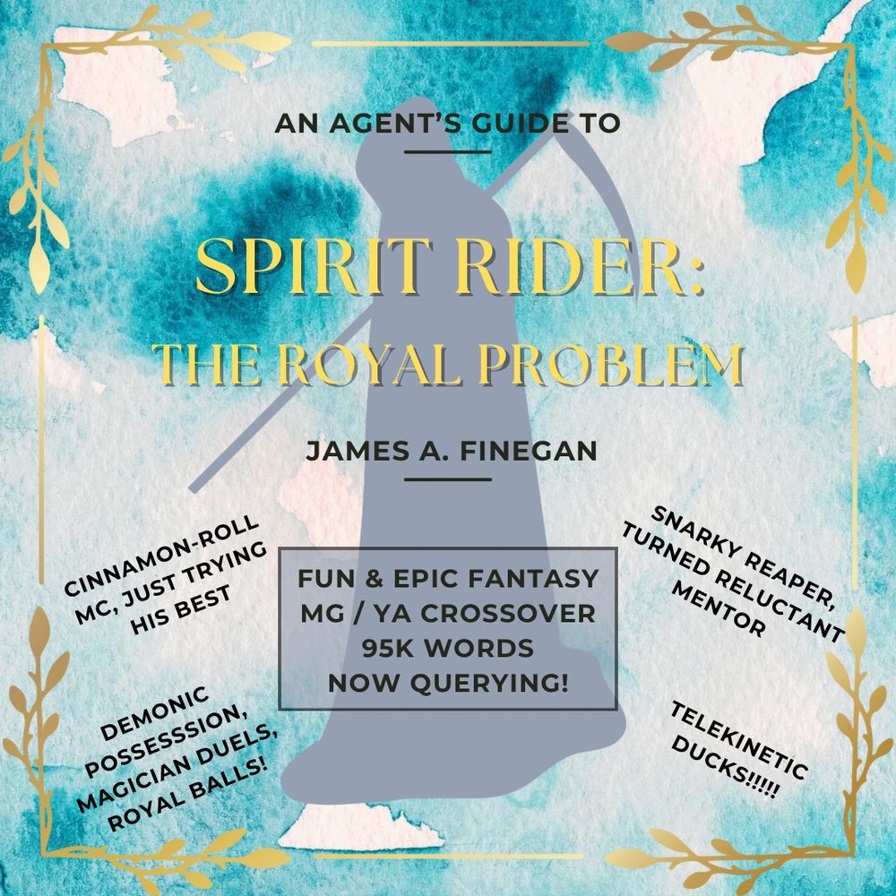 Text on patchy cyan and white background, golden leaf edges.
Grim Reaper silhouette in background.
'An Agent's Guide To:'
'Spirit Rider:'
'The Royal Problem'
'James A. Finegan'
'Fun & Epic Fantasy'
'MG / YA Crossover'
'95k Words'
'Now Querying!'
'Cinnamon-roll MC, just trying his best.'
'Snarky Reaper, turned reluctant mentor'
'Demonic possession, magician duels, royal balls!'
'Telekinetic ducks!!!!!!'