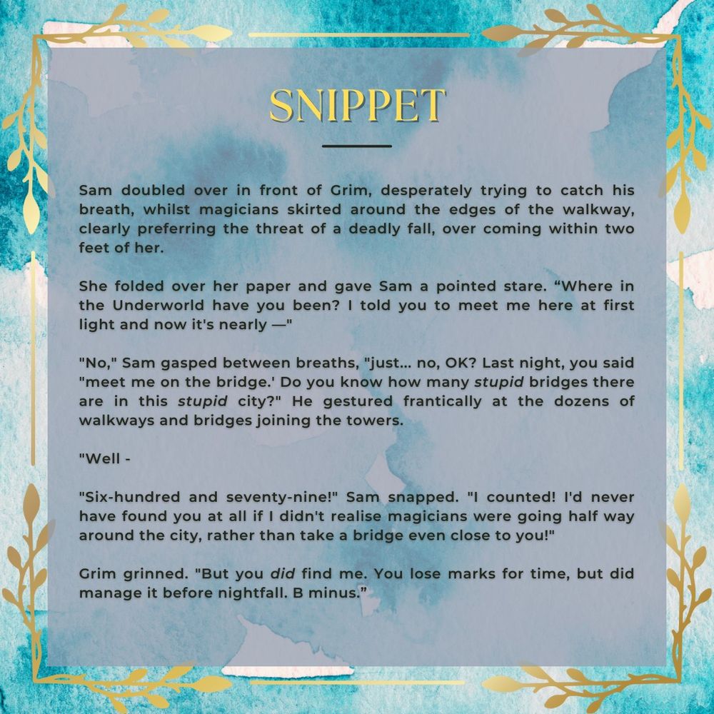 Text on patchy cyan and white background, golden leaf edges.
'Snippet'
Sam doubled over in front of Grim, desperately trying to catch his breath, whilst magicians skirted around the edges of the walkway, clearly preferring the threat of a deadly fall, over coming within two feet of her.
She folded over her paper and gave Sam a pointed stare. “Where in the Underworld have you been? I told you to meet me here at first light and now it’s nearly —”
“No,” Sam gasped between breaths, “just... no, OK? Last night, you said ‘meet me on the bridge.’ Do you know how many stupid bridges there are in this stupid city?” He gestured frantically at the dozens of walkways and bridges joining the towers.
“Well —”
“Six-hundred and seventy-nine!” Sam snapped. “I counted! I’d never have found you at all if I didn’t realise magicians were going half way around the city, rather than take a bridge even close to you!”
Grim grinned. “But you did find me. You lose marks for time, but did manage it before nightfall. B minus."