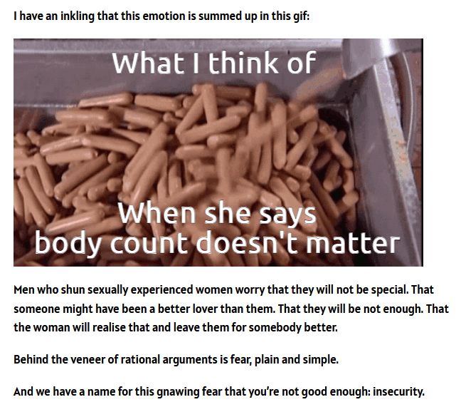 Screengrab of a blog post.

First part reads: "I have an inkling that this emotion is summed up in this gif:"

GIF of hot dogs in a bin with the words "What I think of when she says body count doesn't matter"

Next part reads: Men who shun sexually experienced women worry that they will not be special. That someone might have been a better lover than them. That they will not be enough. That the woman will realise that and leave them for somebody better. Behind the veneer of rational arguments is fear, plain and simple. And we have a name for this gnawing fear that you're not good enough: insecurity."

Along with the follog