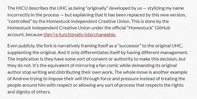 The HICU describes the UHC as being “originally” developed by us — stylizing my name incorrectly in the process — but explaining that it has been replaced by this new version, “controlled” by the Homestuck Independent Creative Union. This is done by the Homestuck Independent Creative Union under the official “Homestuck” GitHub account, because they’re functionally interchangable.

Even publicly, the fork is narratively framing itself as a “successor” to the original UHC, supplanting the original. And it only differentiates itself by having different management. The implication is they have some sort of consent or authority to make this decision, but they do not. It’s the equivalent of mirroring a fan comic while demanding its original author stop writing and distributing their own work. The whole move is another example of Andrew trying to impose their will through force and pressure instead of treating the people around him with respect or allowing any sort of process that respects the rights and dignity of others.