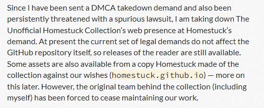 Since I have been sent a DMCA takedown demand and also been persistently threatened with a spurious lawsuit, I am taking down The Unofficial Homestuck Collection’s web presence at Homestuck’s demand. At present the current set of legal demands do not affect the GitHub repository itself, so releases of the reader are still available. Some assets are also available from a copy Homestuck made of the collection against our wishes (homestuck.github.io) — more on this later. However, the original team behind the collection (including myself) has been forced to cease maintaining our work.