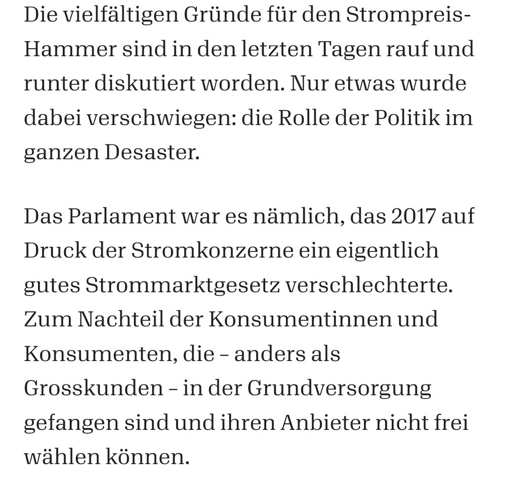 Die vielfältigen Gründe für den Strompreis-Hammer sind in den letzten Tagen rauf und runter diskutiert worden. Nur etwas wurde dabei verschwiegen: die Rolle der Politik im ganzen Desaster. 

Das Parlament war es nämlich, das 2017 auf Druck der Stromkonzerne ein eigentlich gutes Strommarktgesetz verschlechterte. Zum Nachteil der Konsumentinnen und Konsumenten, die – anders als Grosskunden – in der Grundversorgung gefangen sind und ihren Anbieter nicht frei wählen können.