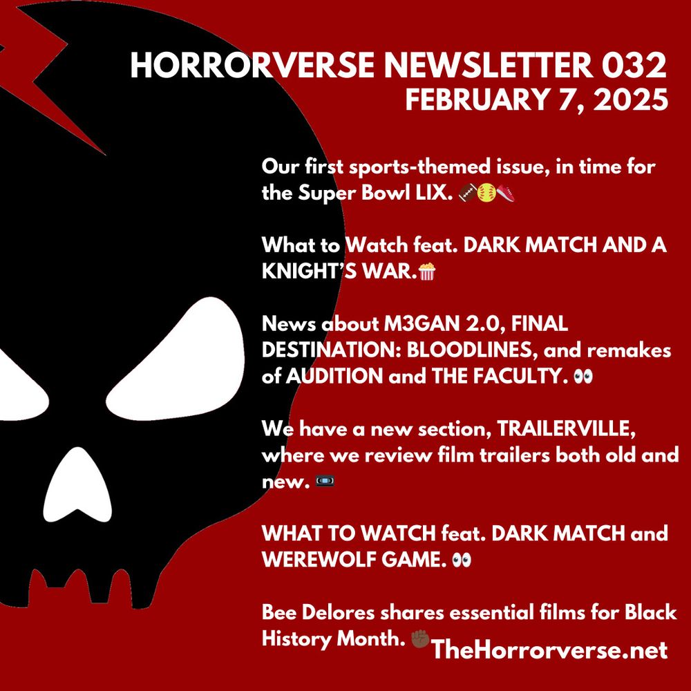 A graphic of the latest newsletter featuring a black skull on the left and the following text on the right:

HORRORVERSE NEWSLETTER 032
FEBRUARY 7, 2025

Our first sports-themed issue, in time for the Super Bowl LIX.

What to Watch feat. DARK MATCH AND A KNIGHT'S WAR.

News about MGAN 2.0, FINAL
DESTINATION: BLOODLINES, and remakes of AUDITION and THE FACULTY.

We have a new section, TRAILERVILLE, where we review film trailers both old and new. "

WHAT TO WATCH feat. DARK MATCH and WEREWOLF GAME.

Bee Delores shares essential films for Black History Month.

TheHorrorverse.net