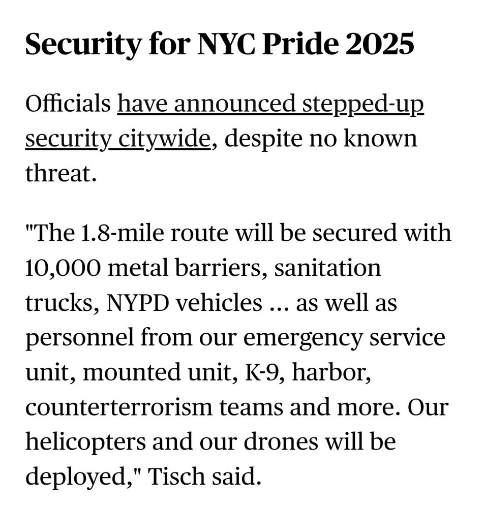 Snippet from CBS News on today’s NYC march route:

"Security for NYC Pride 2025

Officials have announced stepped-up security citywide, despite no known threat.

"'The 1.8-mile route will be secured with 10,000 metal barriers, sanitation trucks, NYPD vehicles ... as well as personnel from our emergency service unit, mounted unit, K-9, harbor, counterterrorism teams and more. Our helicopters and our drones will be deployed,' Tisch said."
