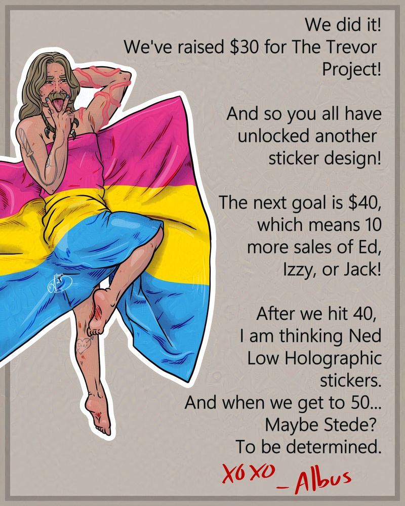 Calico Jack with a pan pride flag over him.
Text says "We did it! We've raised $30 for The Trevor Project! And so you all have unlocked another sticker design! The next goal is $40 which means 10 more sales of Ed, Izzy, or Jack! 
After we hit 40, I am thinking Ned Low Holographic stickers. And when we get to 50... Maybe Stede?
To be determined. xoxo Albus"