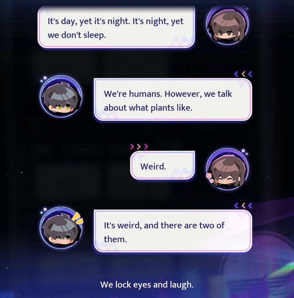 MC: It's day, yet it's night. It's night, yet we don't sleep.
Zayne: We're humans. However, we talk about what plants like.
MC: Weird.
Zayne: It's weird, and there are two of them.

We lock eyes and laugh.