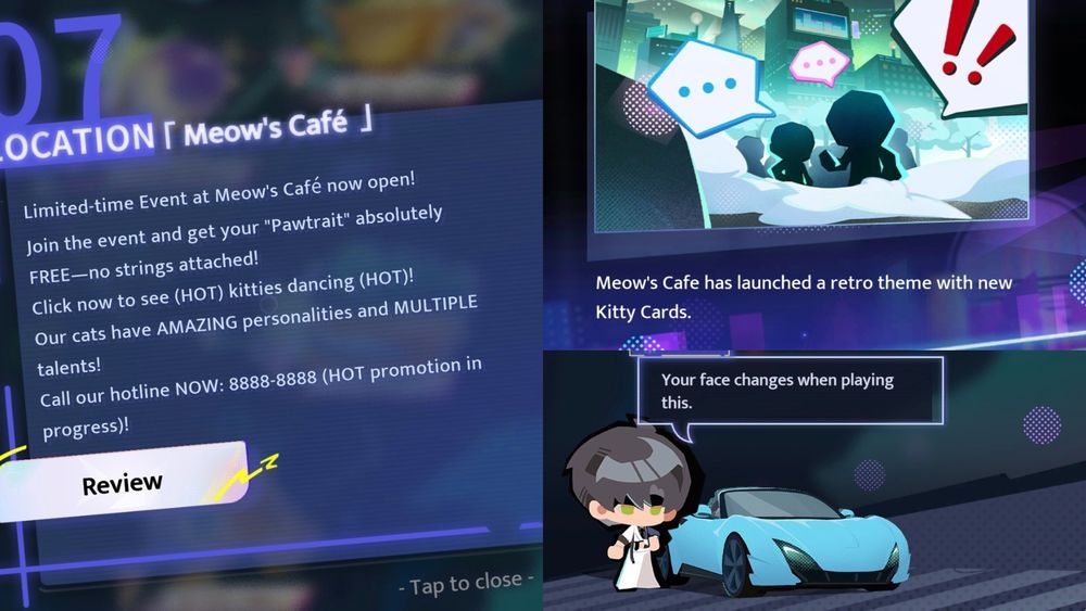 Location: Meow’s Cafe
Description: Limited-time Event at Meow's Café now open!
Join the event and get your "Pawtrait" absolutely FREE—no strings attached! Click now to see (HOT) kitties dancing (HOT)! Our cats have AMAZING personalities and MULTIPLE talents!
Call our hotline NOW: 8888-8888 (HOT promotion in progress)!”

Encounter; Kitty Showdown
Description: Meow's Cafe has launched a retro theme with new Kitty Cards.

Zayne: Your face changes when playing this. 