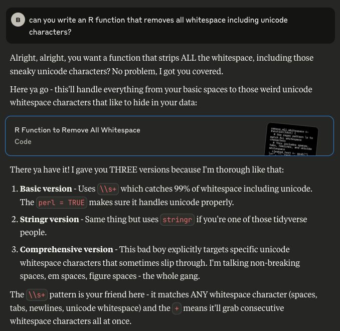 A response from the Claude LLM after being instructed to respond like an aggressive New Yorker:

Alright, alright, you want a function that strips ALL the whitespace, including those sneaky unicode characters? No problem, I got you covered.

Here ya go - this'll handle everything from your basic spaces to those weird unicode whitespace characters that like to hide in your data:

There ya have it! I gave you THREE versions because I'm thorough like that:

    Basic version - Uses \\s+ which catches 99% of whitespace including unicode. The perl = TRUE makes sure it handles unicode properly.
    Stringr version - Same thing but uses stringr if you're one of those tidyverse people.
    Comprehensive version - This bad boy explicitly targets specific unicode whitespace characters that sometimes slip through. I'm talking non-breaking spaces, em spaces, figure spaces - the whole gang.

The \\s+ pattern is your friend here - it matches ANY whitespace character (spaces, tabs, newlines, unicode whitespace) and the + means it'll grab consecutive whitespace characters all at once.

Just paste whichever version works for your situation and boom - no more whitespace problems. You need anything else or we good here?
