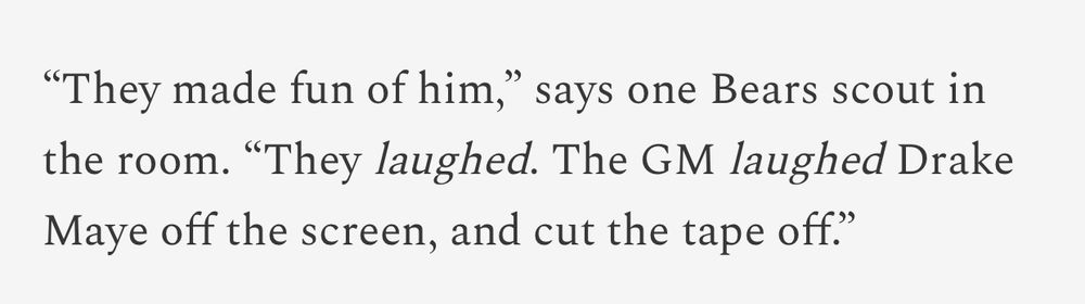 “They made fun of him,” says one Bears scout in the room. “They laughed. The GM laughed Drake Maye off the screen, and cut the tape off.”