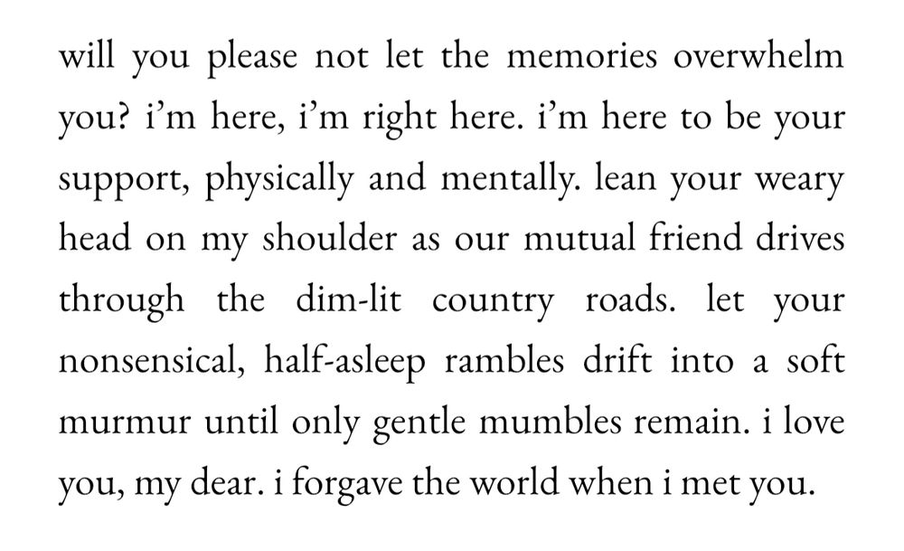 will you please not let the memories overwhelm you? i'm here, i'm right here. i'm here to be your support, physically and mentally. lean your weary head on my shoulder as our mutual friend drives through the dim-lit country roads. let your nonsensical, half-asleep rambles drift into a soft murmur until only gentle mumbles remain. i love you, my dear. i forgave the world when i met you.