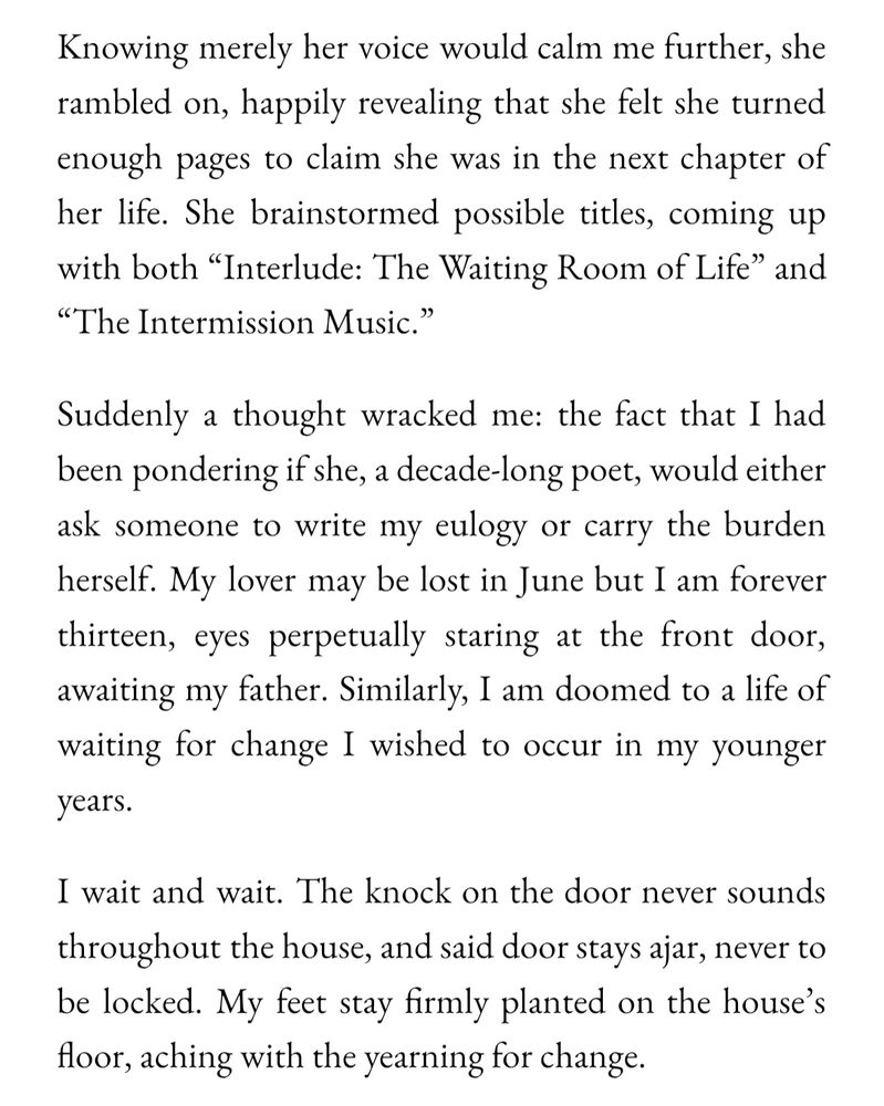 Knowing merely her voice would calm me further, she rambled on, happily revealing that she felt she turned enough pages to claim she was in the next chapter of her life. She brainstormed possible titles, coming up with both “Interlude: The Waiting Room of Life” and “The Intermission Music.” 

Suddenly a thought wracked me: the fact that I had been pondering if she, a decade-long poet, would either ask someone to write my eulogy or carry the burden herself. My lover may be lost in June but I am forever thirteen, eyes perpetually staring at the front door, awaiting my father. Similarly, I am doomed to a life of waiting for change I wished to occur in my younger years. 

I wait and wait. The knock on the door never sounds throughout the house, even as said door stays ajar, never to be locked. My feet stay firmly planted on the house’s floor, aching with the yearning for change. 