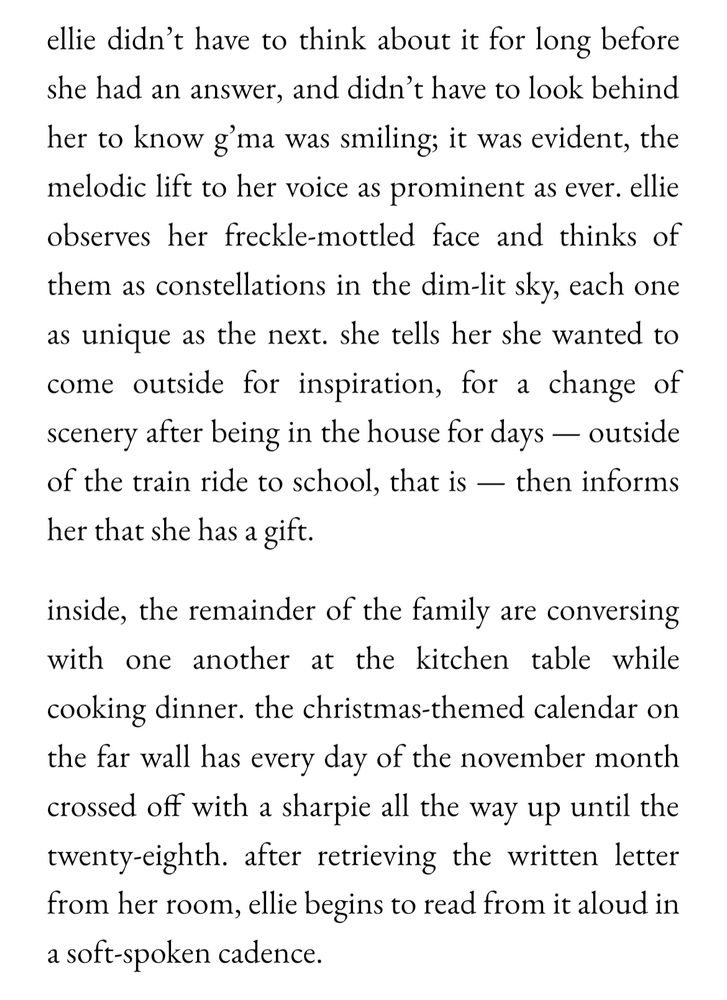 ellie didn’t have to think about it for long before she had an answer, and didn’t have to look behind her to know g’ma was smiling; it was evident, the melodic lift to her voice as prominent as ever. ellie observes her freckle-mottled face and thinks of them as constellations in the dim-lit sky, each one as unique as the next. she tells her she wanted to come outside for inspiration, for a change of scenery after being in the house for days — outside of the train ride to school, that is — then informs her that she has a gift.

inside, the remainder of the family are conversing with one another at the kitchen table while cooking dinner. the christmas-themed calendar on the far wall has every day of the november month crossed off with a sharpie all the way up until the twenty-eighth. after retrieving the written letter from her room, ellie begins to read from it aloud in a soft-spoken cadence.