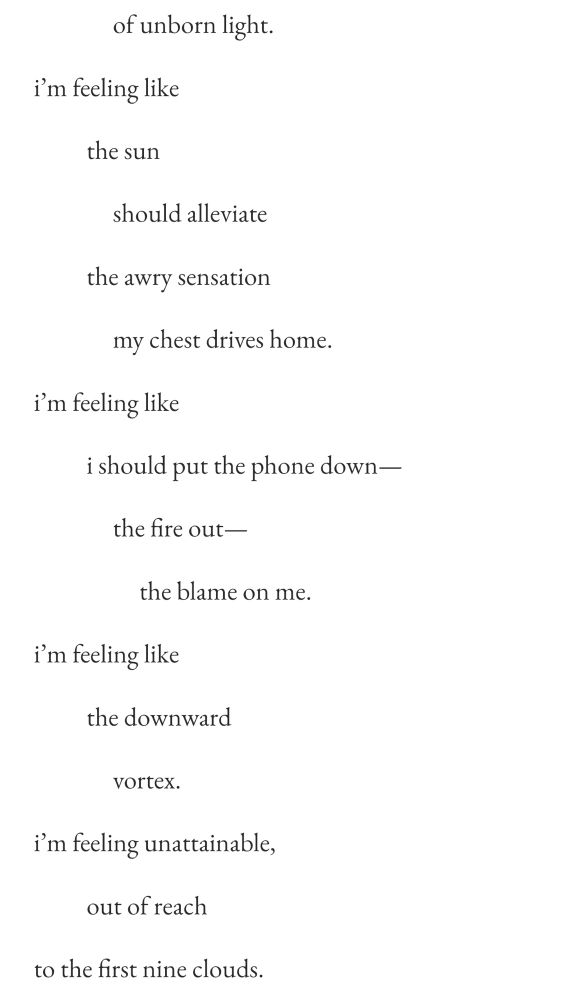    of unborn light.
i’m feeling like
  the sun
   should alleviate
  the awry sensation
   my chest drives home.
i’m feeling like
  i should put the phone down—
   the fire out—
    the blame on me.
i’m feeling like
  the downward
   vortex.
i’m feeling unattainable,
  out of reach
to the first nine clouds.