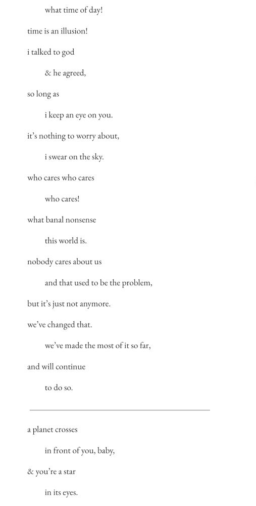   what time of day!
time is an illusion!
i talked to god
  & he agreed,
so long as
  i keep an eye on you.
it’s nothing to worry about,
  i swear on the sky.
who cares who cares
  who cares!
what banal nonsense
  this world is.
nobody cares about us
  and that used to be the problem,
but it’s just not anymore.
we’ve changed that.
  we’ve made the most of it so far,
and will continue
  to do so.

a planet crosses
  in front of you, baby,
& you’re a star
  in its eyes.