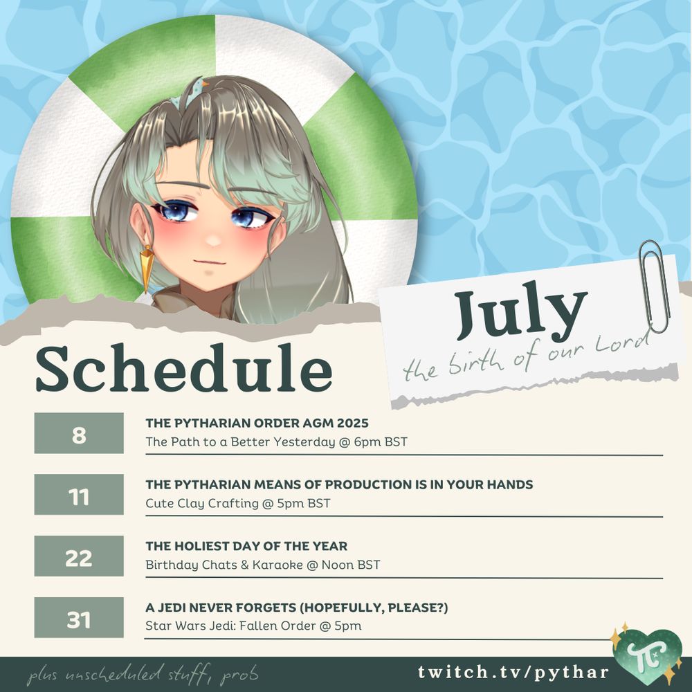 A pastel-toned Twitch stream schedule for July features Lord Pythar, a VTuber with mint-green hair and a calm expression, in front of a pool float and a wavy blue background. A torn-paper label reads: 'July – the birth of our Lord.' The schedule includes:

    July 8: THE PYTHARIAN ORDER AGM 2025 – 'The Path to a Better Yesterday' at 6pm BST

    July 11: THE PYTHARIAN MEANS OF PRODUCTION IS IN YOUR HANDS – Cute Clay Crafting at 5pm BST

    July 22: THE HOLIEST DAY OF THE YEAR – Birthday Chats & Karaoke at Noon BST

    July 31: A JEDI NEVER FORGETS (HOPEFULLY, PLEASE?) – Star Wars Jedi: Fallen Order at 5pm BST

A handwritten note at the bottom reads, 'plus unscheduled stuff!! prob.' The Twitch link 'twitch.tv/pythar' is displayed in the footer along with a green heart-shaped logo.